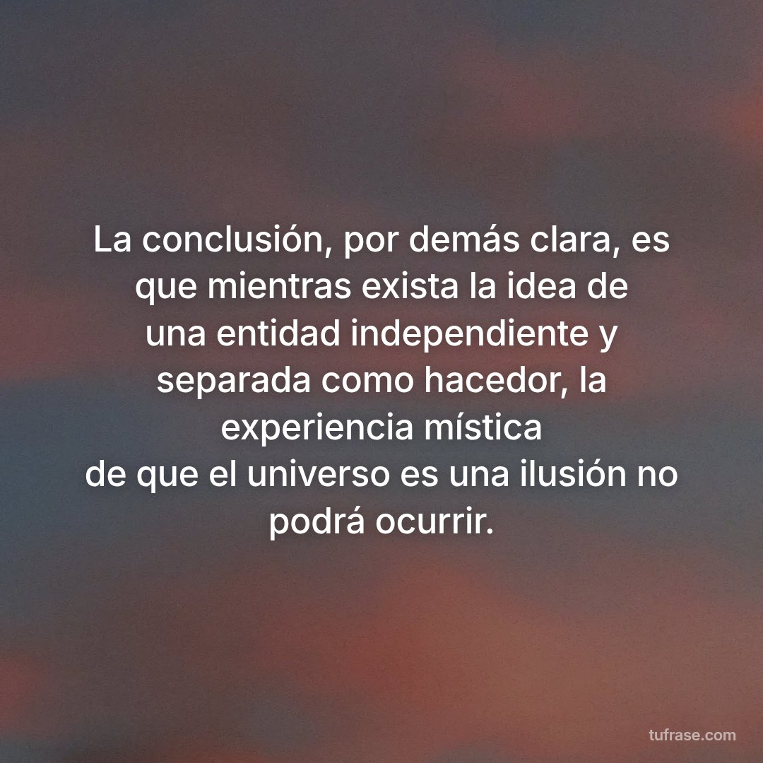 La conclusión, por demás clara, es que mientras exista la idea de una entidad independiente y separada como hacedor, la experiencia mística de que el universo es una ilusión no podrá ocurrir.