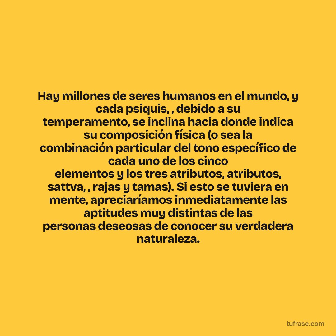 Hay millones de seres humanos en el mundo, y cada psiquis, , debido a su temperamento, se inclina hacia donde indica su composición física (o sea la combinación particular del tono específico de cada uno de los cinco elementos y los tres atributos, atributos, sattva, , rajas y tamas). Si esto se tuviera en mente, apreciaríamos inmediatamente las aptitudes muy distintas de las personas deseosas de conocer su verdadera naturaleza.