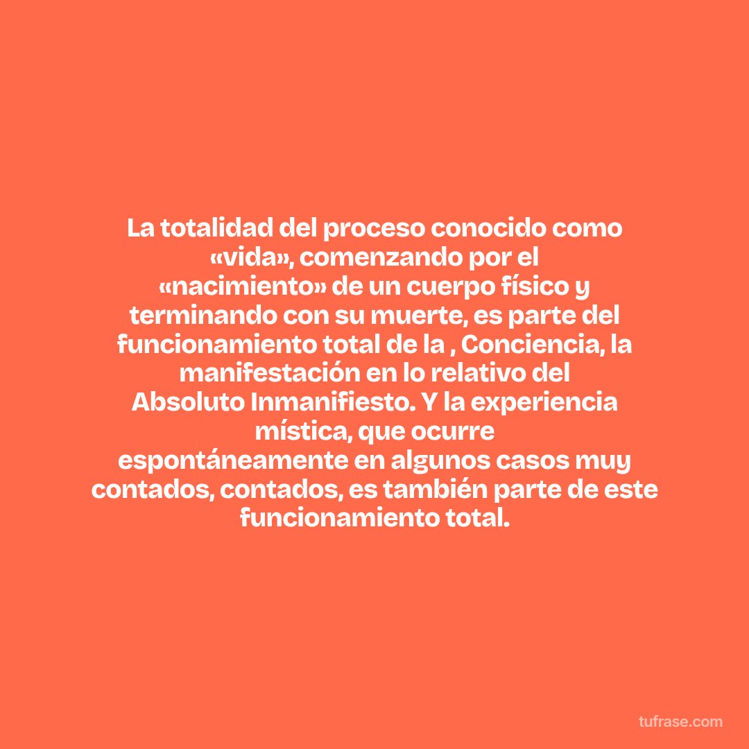 La totalidad del proceso conocido como «vida», comenzando por el «nacimiento» de un cuerpo físico y terminando con su muerte, es parte del funcionamiento total de la , Conciencia, la manifestación en lo relativo del Absoluto Inmanifiesto. Y la experiencia mística, que ocurre espontáneamente en algunos casos muy contados, contados, es también parte de este funcionamiento total.