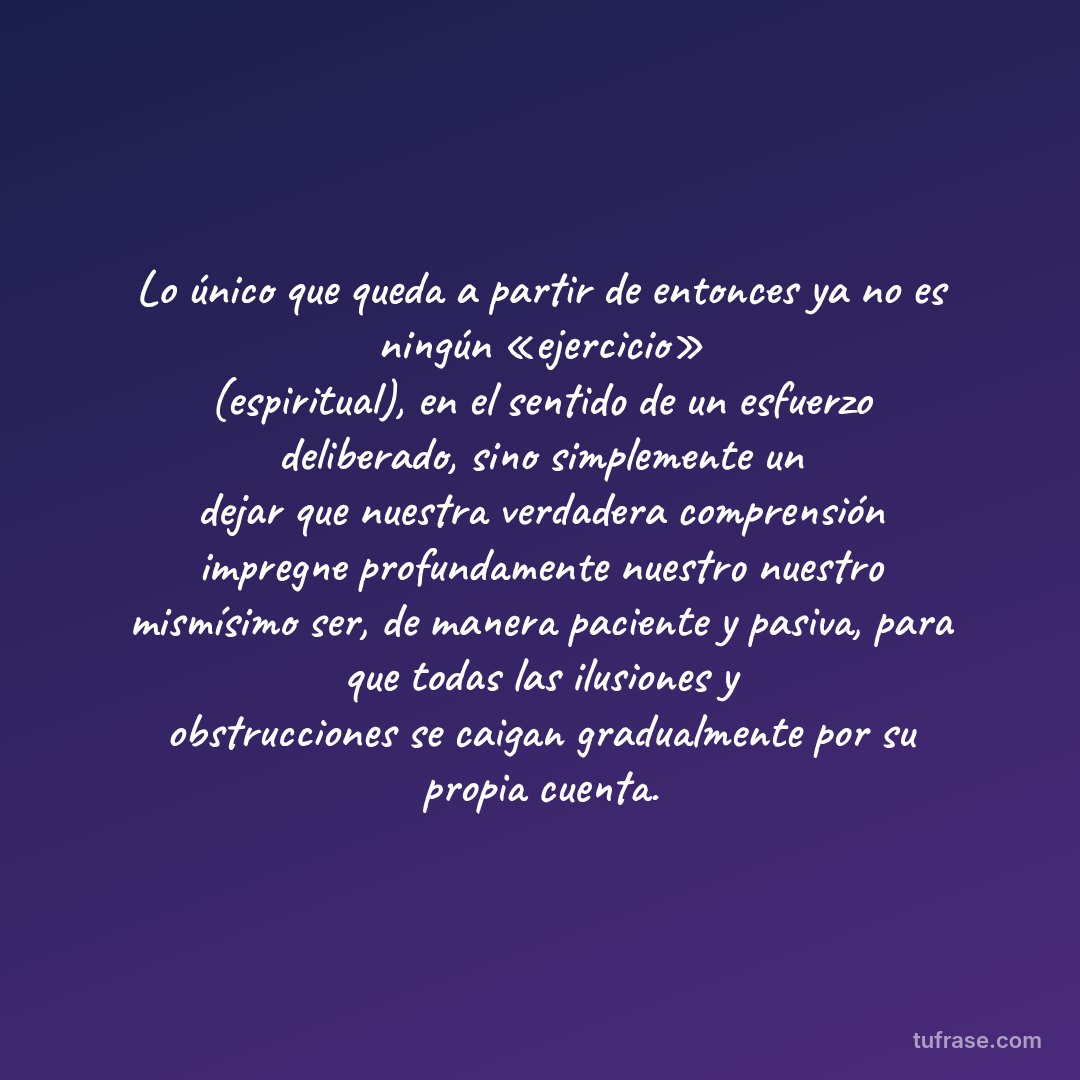 Lo único que queda a partir de entonces ya no es ningún «ejercicio» (espiritual), en el sentido de un esfuerzo deliberado, sino simplemente un dejar que nuestra verdadera comprensión impregne profundamente nuestro nuestro mismísimo ser, de manera paciente y pasiva, para que todas las ilusiones y obstrucciones se caigan gradualmente por su propia cuenta.