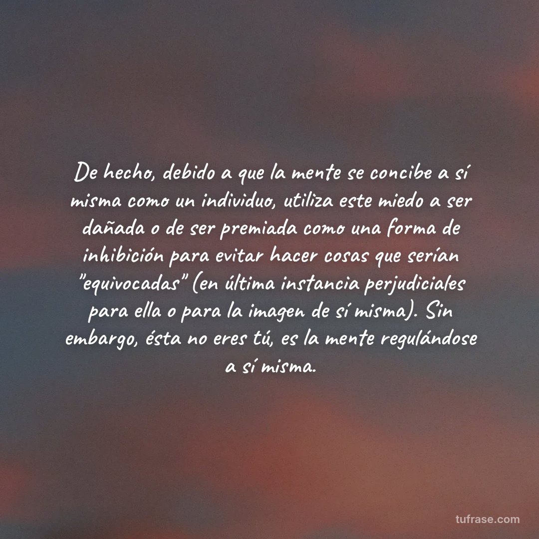 De hecho, debido a que la mente se concibe a sí misma como un individuo, utiliza este miedo a ser dañada o de ser premiada como una forma de inhibición para evitar hacer cosas que serían "equivocadas" (en última instancia perjudiciales para ella o para la imagen de sí misma). Sin embargo, ésta no eres tú, es la mente regulándose a sí misma.