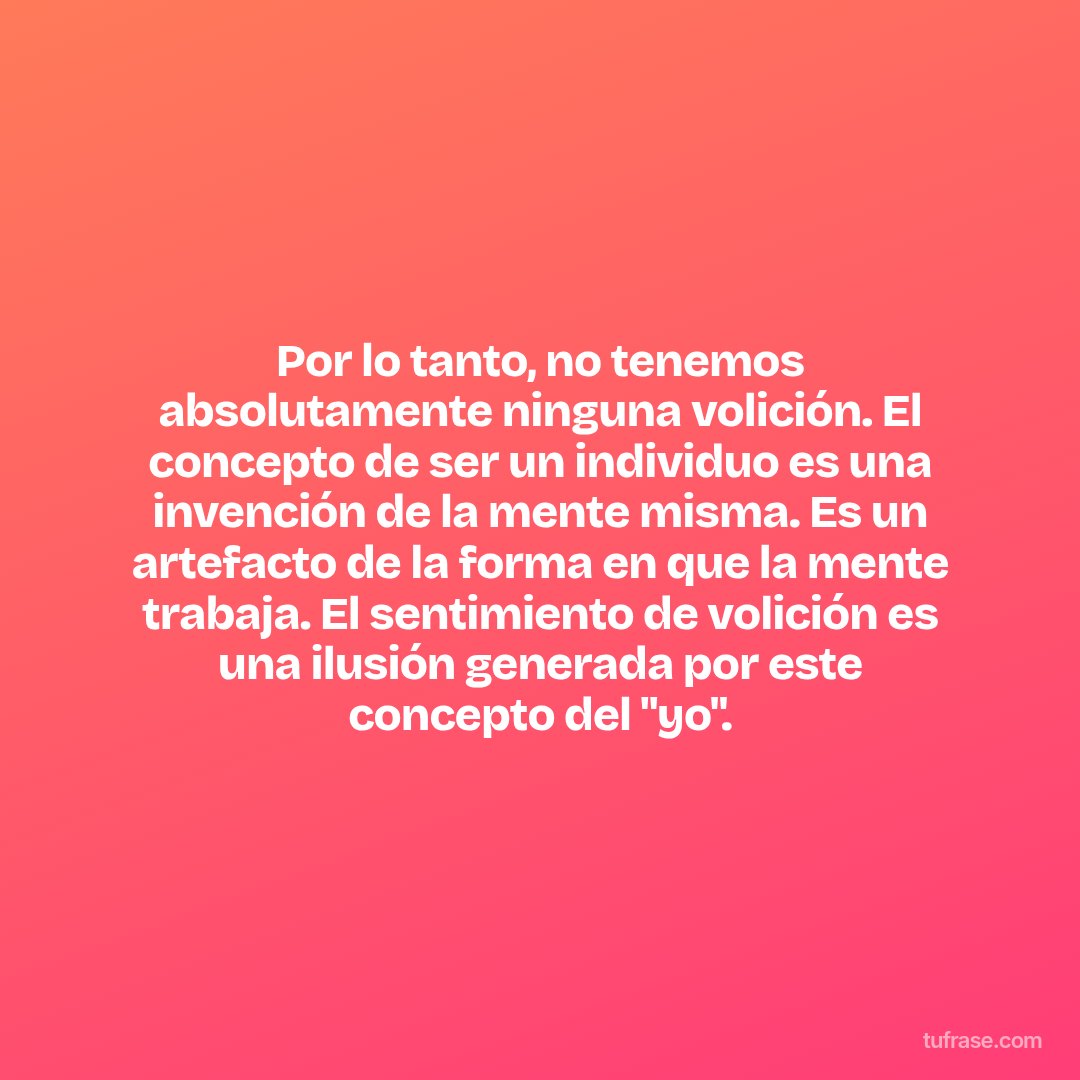 Por lo tanto, no tenemos absolutamente ninguna volición. El concepto de ser un individuo es una invención de la mente misma. Es un artefacto de la forma en que la mente trabaja. El sentimiento de volición es una ilusión generada por este concepto del "yo".