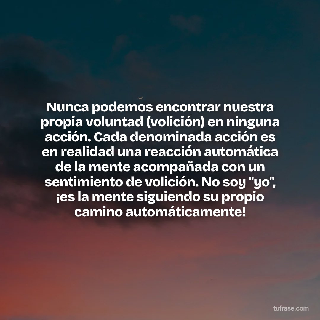 Nunca podemos encontrar nuestra propia voluntad (volición) en ninguna acción. Cada denominada acción es en realidad una reacción automática de la mente acompañada con un sentimiento de volición. No soy "yo", ¡es la mente siguiendo su propio camino automáticamente!