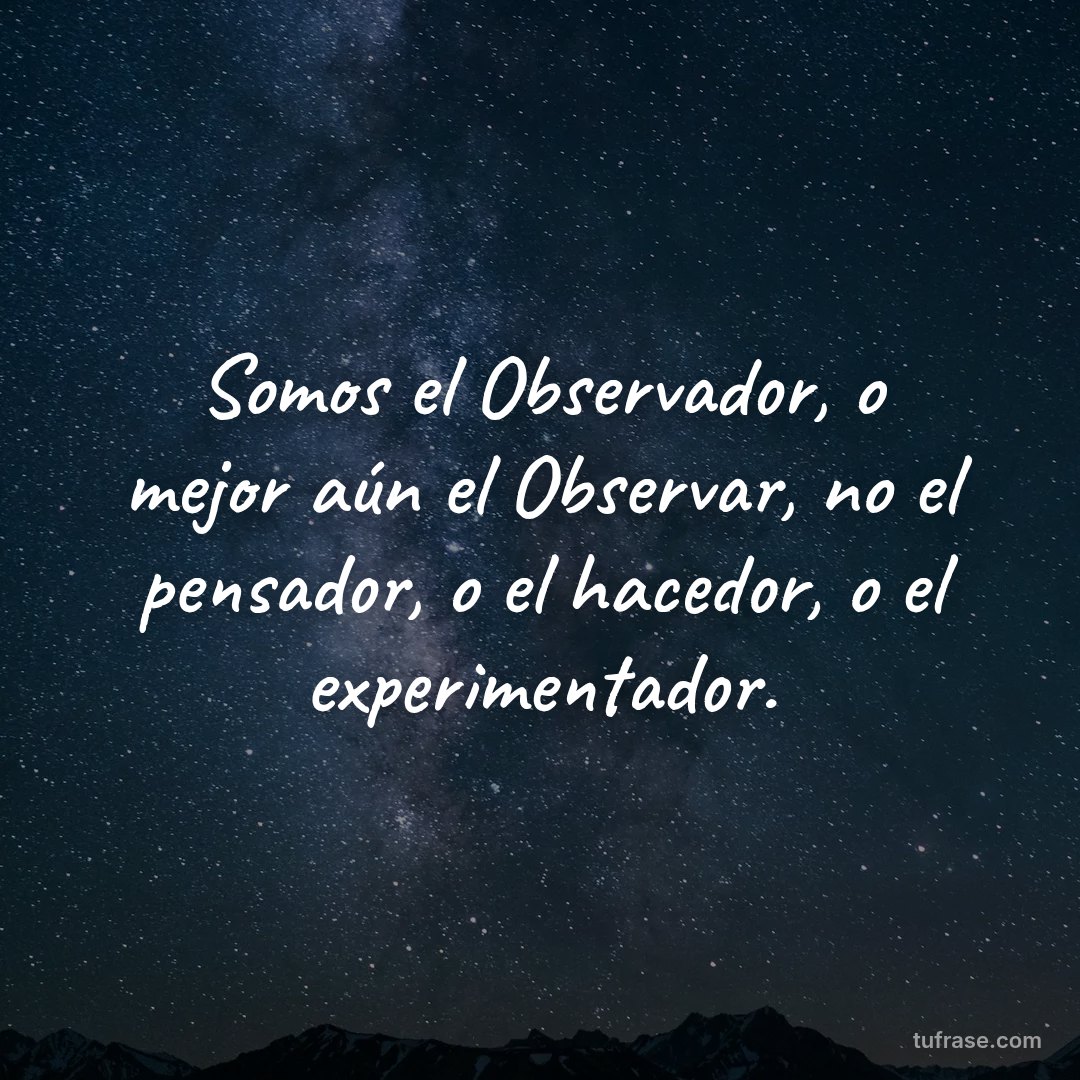 Somos el Observador, o mejor aún el Observar, no el pensador, o el hacedor, o el experimentador.
