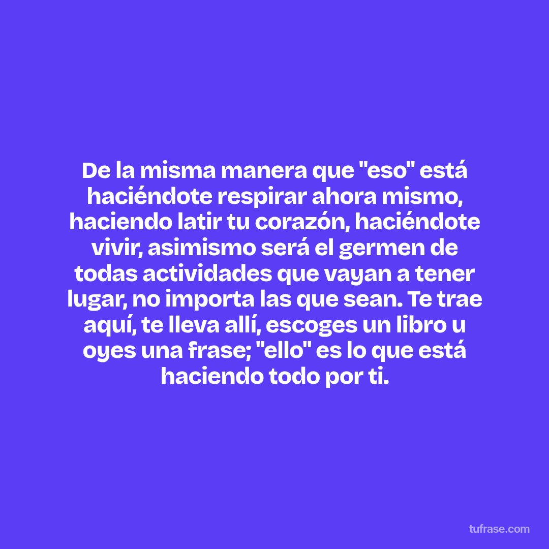 De la misma manera que "eso" está haciéndote respirar ahora mismo, haciendo latir tu corazón, haciéndote vivir, asimismo será el germen de todas actividades que vayan a tener lugar, no importa las que sean. Te trae aquí, te lleva allí, escoges un libro u oyes una frase; "ello" es lo que está haciendo todo por ti.