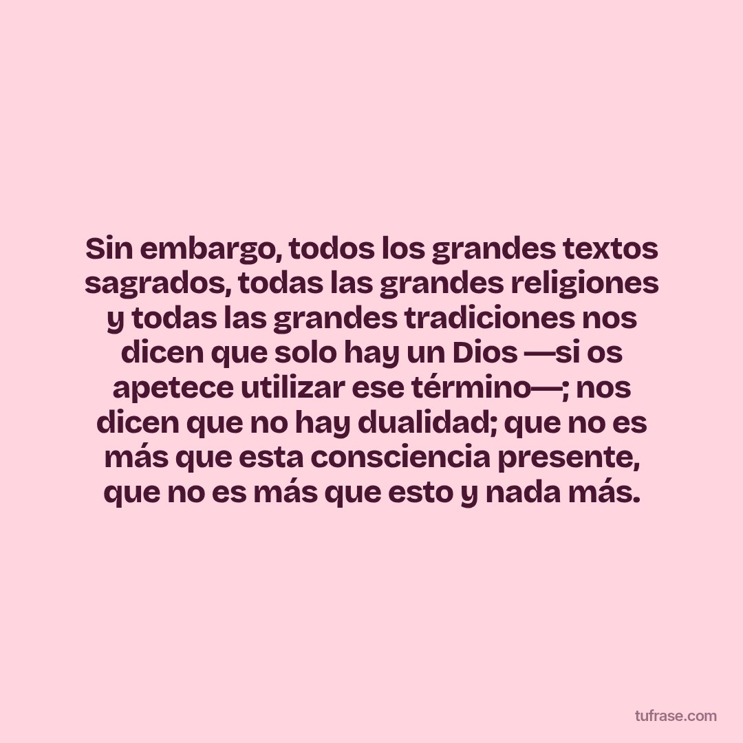 Sin embargo, todos los grandes textos sagrados, todas las grandes religiones y todas las grandes tradiciones nos dicen que solo hay un Dios ―si os apetece utilizar ese término―; nos dicen que no hay dualidad; que no es más que esta consciencia presente, que no es más que esto y nada más.
