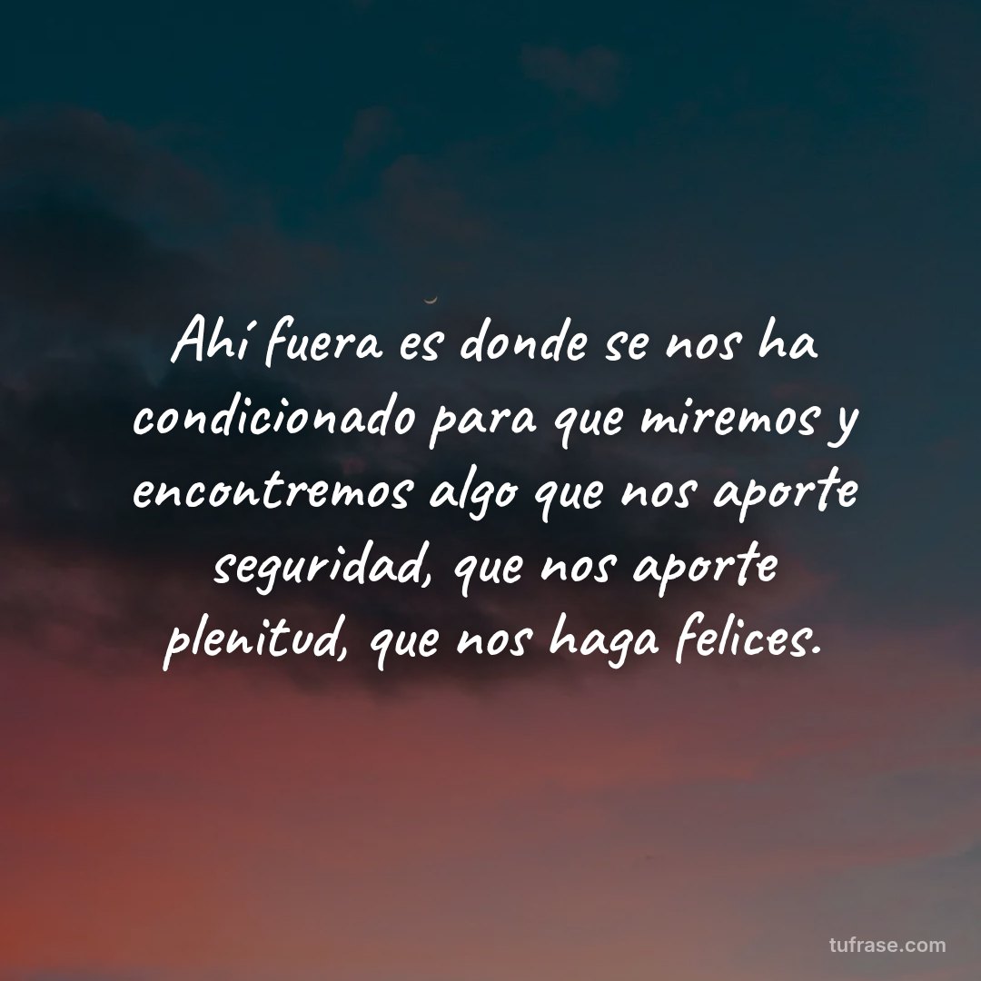 Ahí fuera es donde se nos ha condicionado para que miremos y encontremos algo que nos aporte seguridad, que nos aporte plenitud, que nos haga felices.