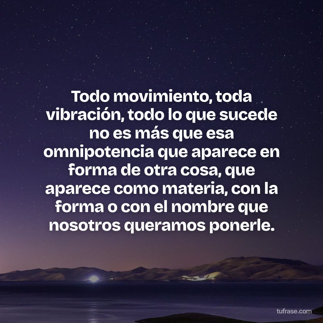 Todo movimiento, toda vibración, todo lo que sucede no es más que esa omnipotencia que aparece en forma de otra cosa, que aparece como materia, con la forma o con el nombre que nosotros queramos ponerle.