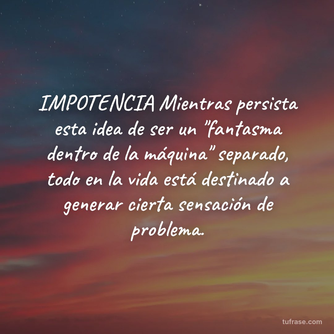 IMPOTENCIA Mientras persista esta idea de ser un "fantasma dentro de la máquina" separado, todo en la vida está destinado a generar cierta sensación de problema.