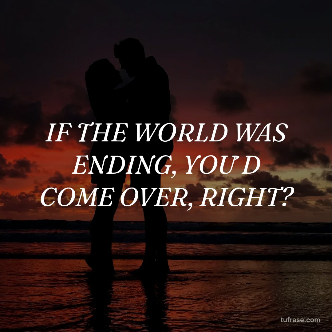 IF THE WORLD WAS ENDING, YOU´D COME OVER, RIGHT?