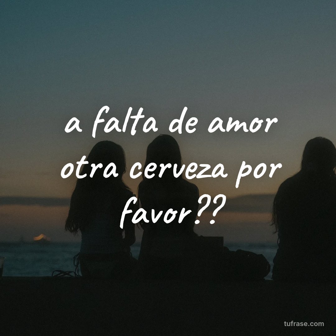 a falta de amor otra cerveza por favor??