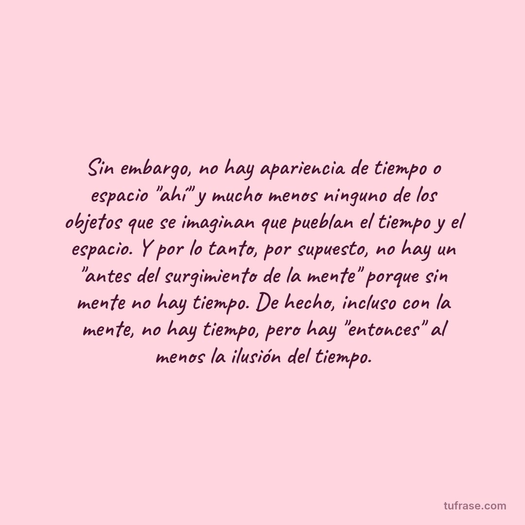 Sin embargo, no hay apariencia de tiempo o espacio "ahí" y mucho menos ninguno de los objetos que se imaginan que pueblan el tiempo y el espacio. Y por lo tanto, por supuesto, no hay un "antes del surgimiento de la mente" porque sin mente no hay tiempo. De hecho, incluso con la mente, no hay tiempo, pero hay "entonces" al menos la ilusión del tiempo.