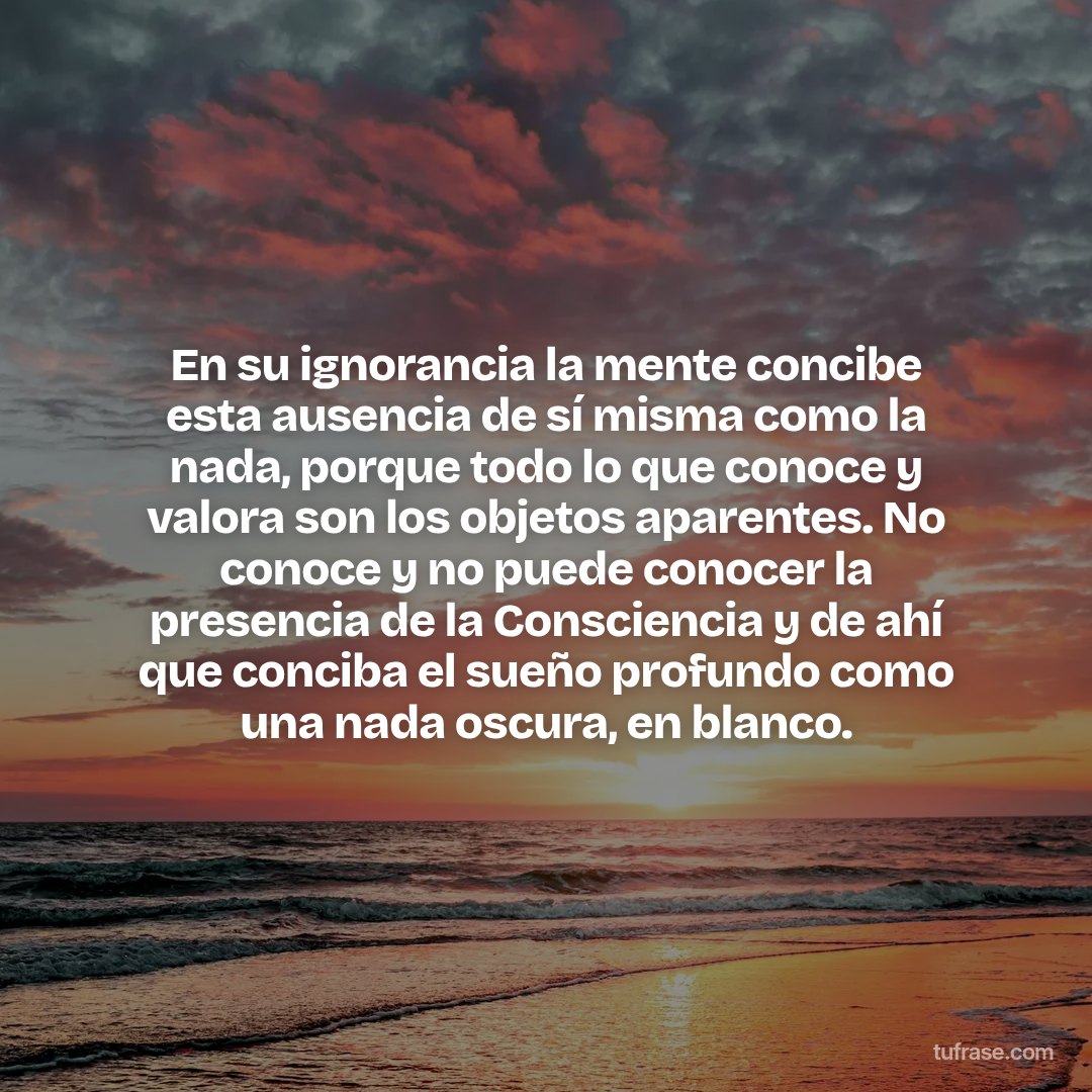 En su ignorancia la mente concibe esta ausencia de sí misma como la nada, porque todo lo que conoce y valora son los objetos aparentes. No conoce y no puede conocer la presencia de la Consciencia y de ahí que conciba el sueño profundo como una nada oscura, en blanco.