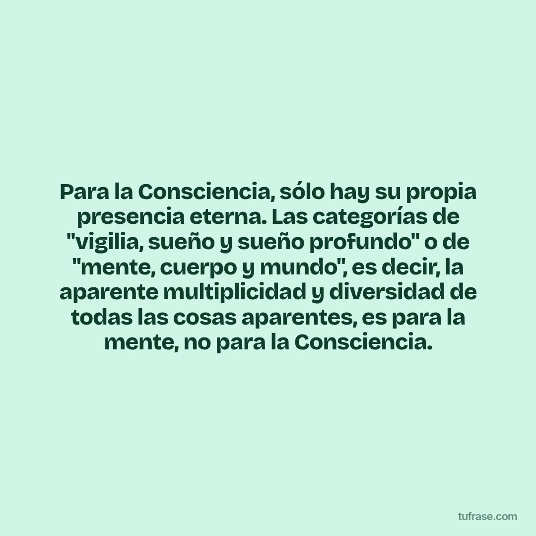 Para la Consciencia, sólo hay su propia presencia eterna. Las categorías de "vigilia, sueño y sueño profundo" o de "mente, cuerpo y mundo", es decir, la aparente multiplicidad y diversidad de todas las cosas aparentes, es para la mente, no para la Consciencia.