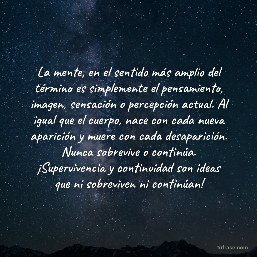 La mente, en el sentido más amplio del término es simplemente el pensamiento, imagen, sensación o percepción actual. Al igual que el cuerpo, nace con cada nueva aparición y muere con cada desaparición. Nunca sobrevive o continúa. ¡Supervivencia y continuidad son ideas que ni sobreviven ni continúan!
