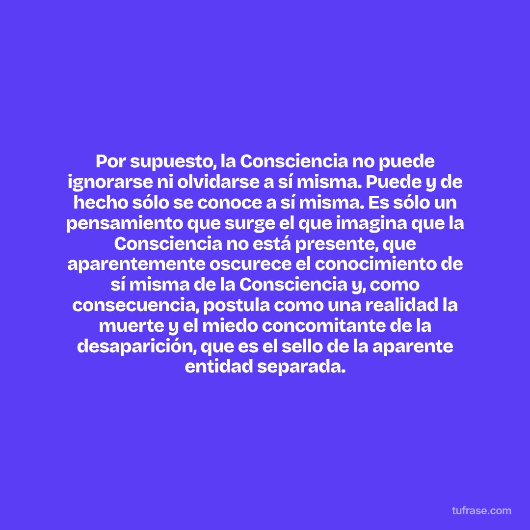 Por supuesto, la Consciencia no puede ignorarse ni olvidarse a sí misma. Puede y de hecho sólo se conoce a sí misma. Es sólo un pensamiento que surge el que imagina que la Consciencia no está presente, que aparentemente oscurece el conocimiento de sí misma de la Consciencia y, como consecuencia, postula como una realidad la muerte y el miedo concomitante de la desaparición, que es el sello de la aparente entidad separada.