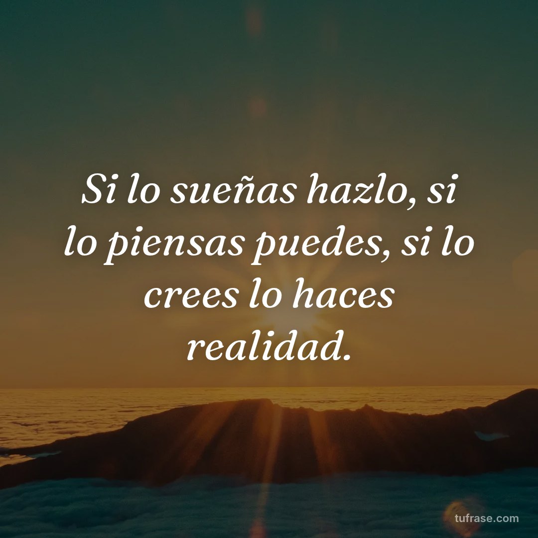 Si lo sueñas hazlo, si lo piensas puedes, si lo crees lo haces realidad.