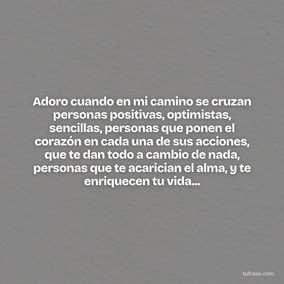 Adoro cuando en mi camino se cruzan personas positivas, optimistas, sencillas, personas que ponen el corazón en cada una de sus acciones, que te dan todo a cambio de nada, personas que te acarician el alma, y te enriquecen tu vida...