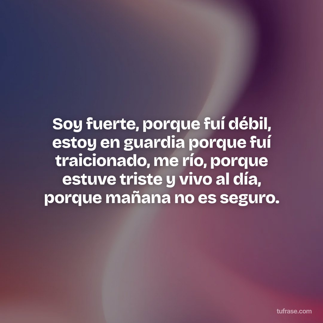 Soy fuerte, porque fuí débil, estoy en guardia porque fuí traicionado, me río, porque estuve triste y vivo al día, porque mañana no es seguro.