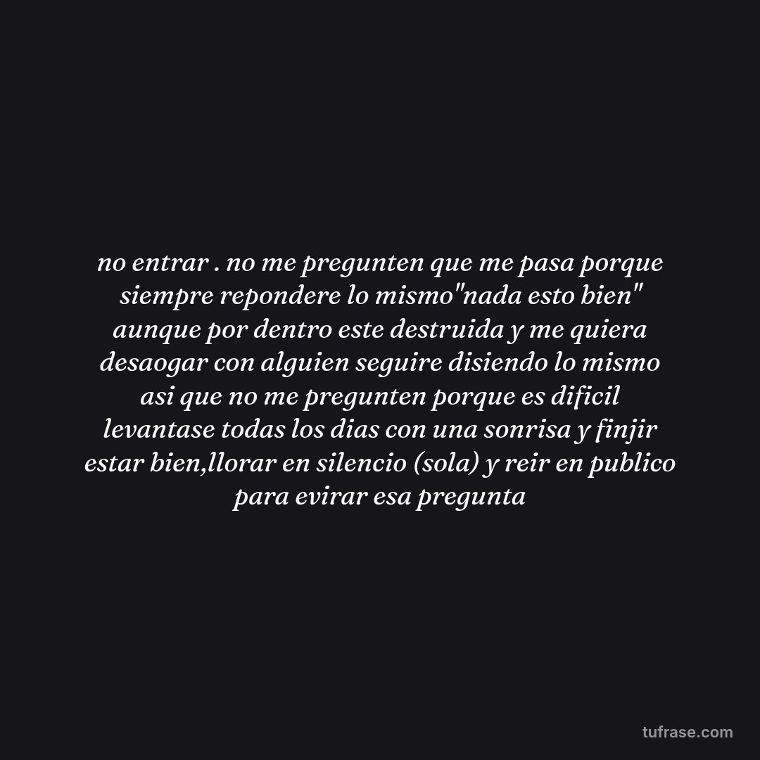 no entrar . no me pregunten que me pasa porque siempre repondere lo mismo"nada esto bien" aunque por dentro este destruida y me quiera desaogar con alguien seguire disiendo lo mismo asi que no me pregunten porque es dificil levantase todas los dias con una sonrisa y finjir estar bien,llorar en silencio (sola) y reir en publico para evirar esa pregunta