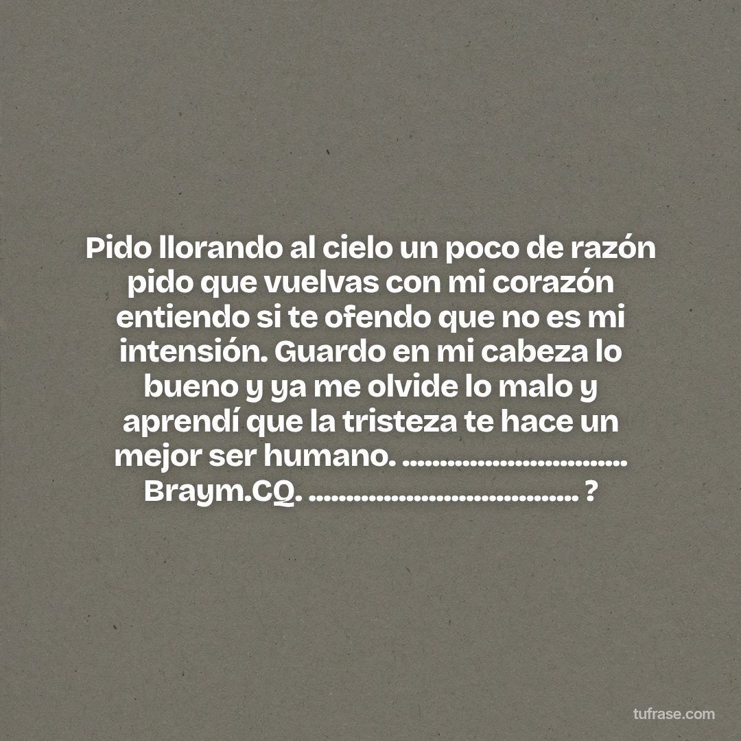 Pido llorando al cielo un poco de razón pido que vuelvas con mi corazón entiendo si te ofendo que no es mi intensión. Guardo en mi cabeza lo bueno y ya me olvide lo malo y aprendí que la tristeza te hace un mejor ser humano. .............................. Braym.CQ. .................................... ?