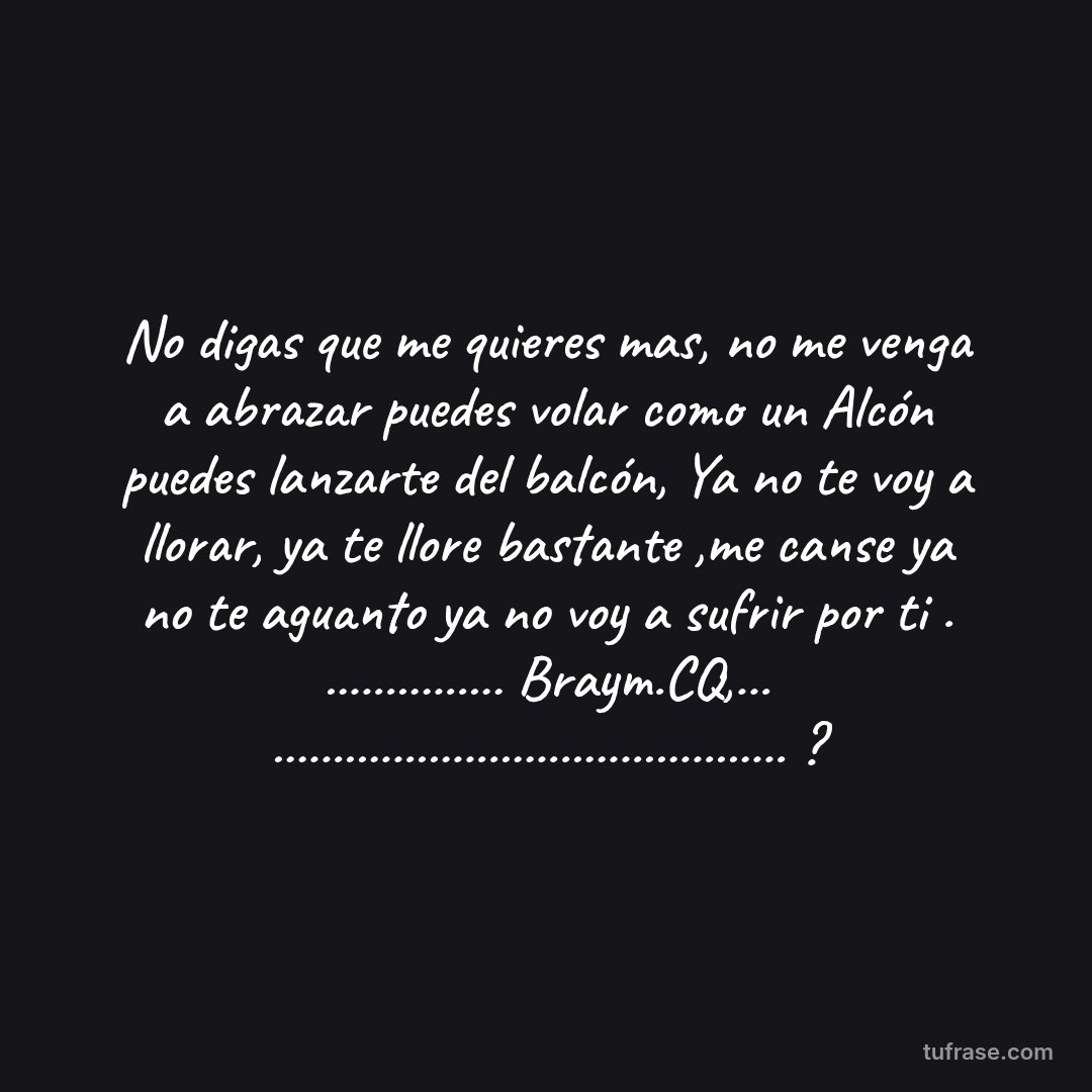 No digas que me quieres mas, no me venga a abrazar puedes volar como un Alcón puedes lanzarte del balcón, Ya no te voy a llorar, ya te llore bastante ,me canse ya no te aguanto ya no voy a sufrir por ti . ............... Braym.CQ,... ........................................... ?