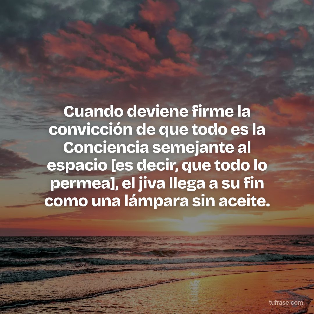 Cuando deviene firme la convicción de que todo es la Conciencia semejante al espacio [es decir, que todo lo permea], el jiva llega a su fin como una lámpara sin aceite.