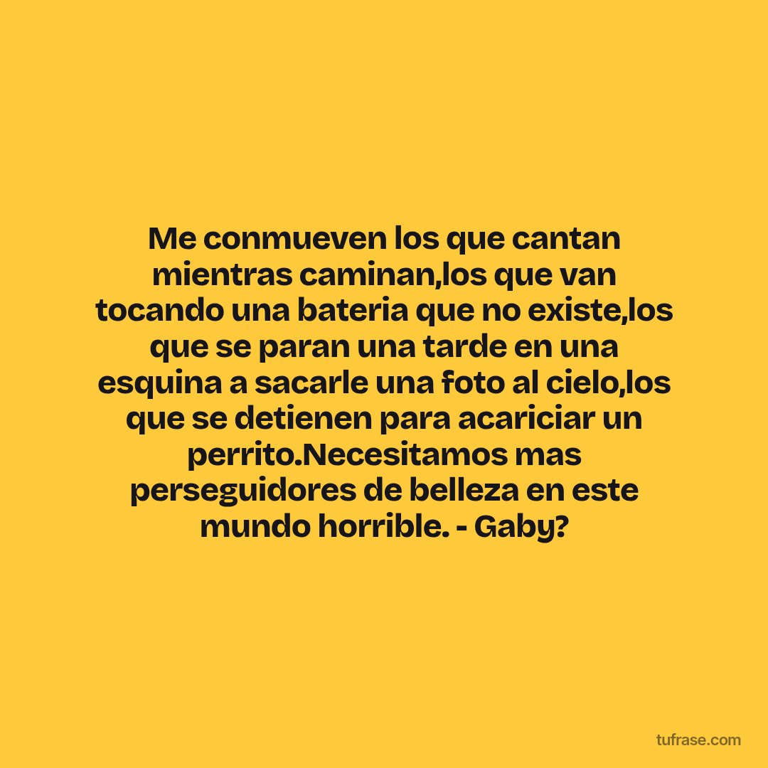 Me conmueven los que cantan mientras caminan,los que van tocando una bateria que no existe,los que se paran una tarde en una esquina a sacarle una foto al cielo,los que se detienen para acariciar un perrito.Necesitamos mas perseguidores de belleza en este mundo horrible. - Gaby?