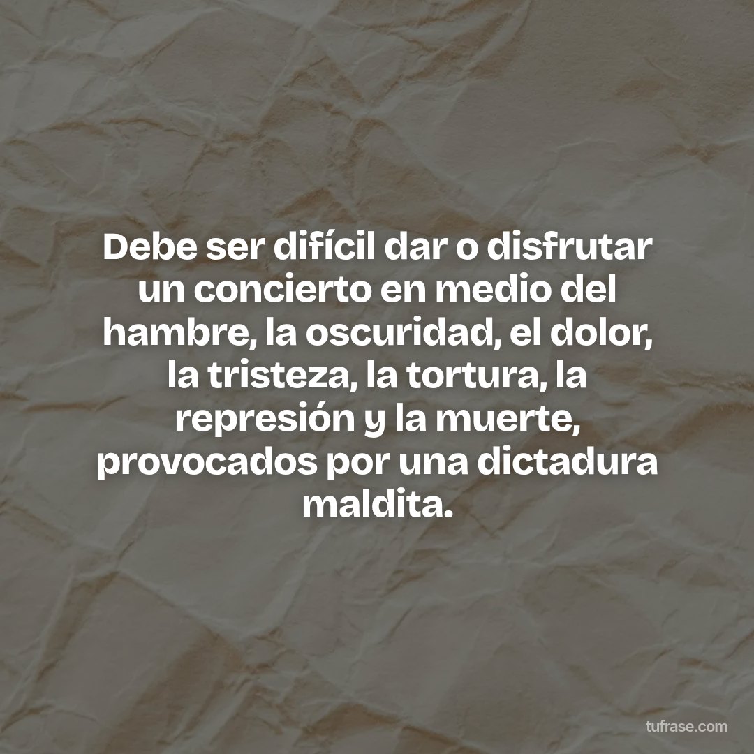 Debe ser difícil dar o disfrutar un concierto en medio del hambre, la oscuridad, el dolor, la tristeza, la tortura, la represión y la muerte, provocados por una dictadura maldita.