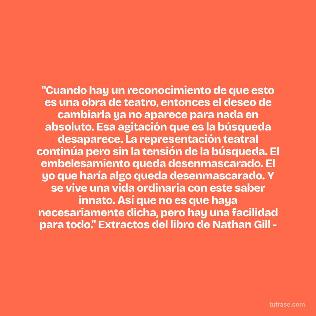 "Cuando hay un reconocimiento de que esto es una obra de teatro, entonces el deseo de cambiarla ya no aparece para nada en absoluto. Esa agitación que es la búsqueda desaparece. La representación teatral continúa pero sin la tensión de la búsqueda. El embelesamiento queda desenmascarado. El yo que haría algo queda desenmascarado. Y se vive una vida ordinaria con este saber innato. Así que no es que haya necesariamente dicha, pero hay una facilidad para todo." Extractos del libro de Nathan Gill -