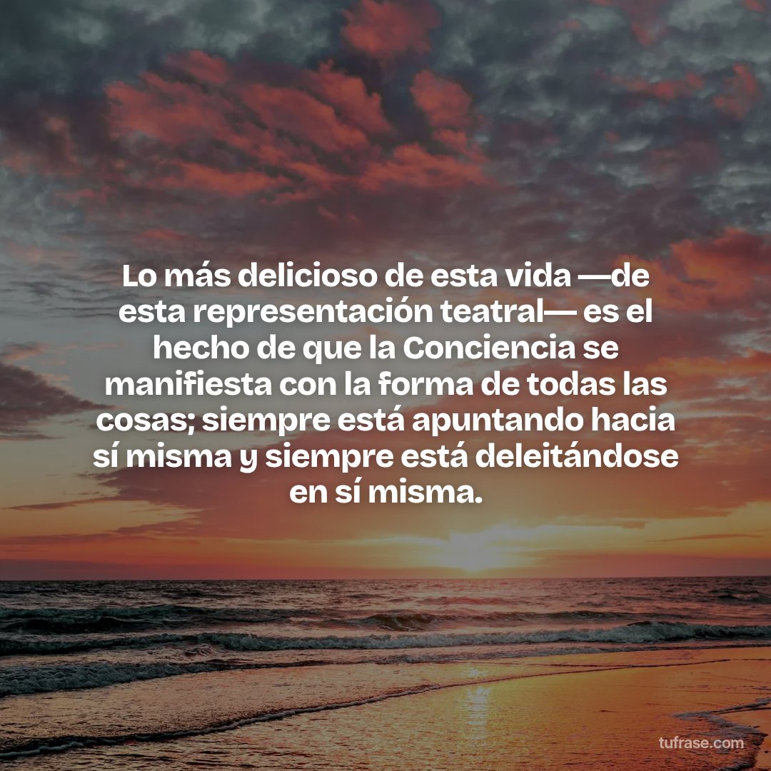Lo más delicioso de esta vida ―de esta representación teatral― es el hecho de que la Conciencia se manifiesta con la forma de todas las cosas; siempre está apuntando hacia sí misma y siempre está deleitándose en sí misma.