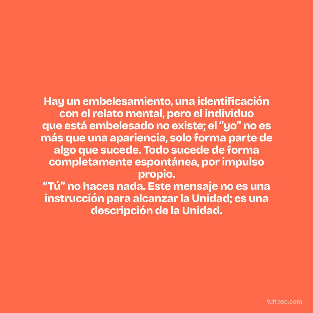 Hay un embelesamiento, una identificación con el relato mental, pero el individuo que está embelesado no existe; el “yo” no es más que una apariencia, solo forma parte de algo que sucede. Todo sucede de forma completamente espontánea, por impulso propio. “Tú” no haces nada. Este mensaje no es una instrucción para alcanzar la Unidad; es una descripción de la Unidad.