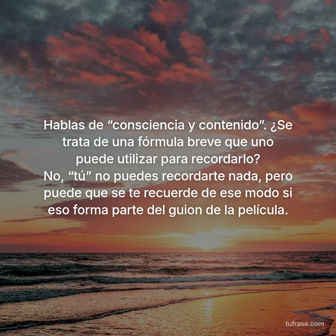 Hablas de “consciencia y contenido”. ¿Se trata de una fórmula breve que uno puede utilizar para recordarlo? No, “tú” no puedes recordarte nada, pero puede que se te recuerde de ese modo si eso forma parte del guion de la película.
