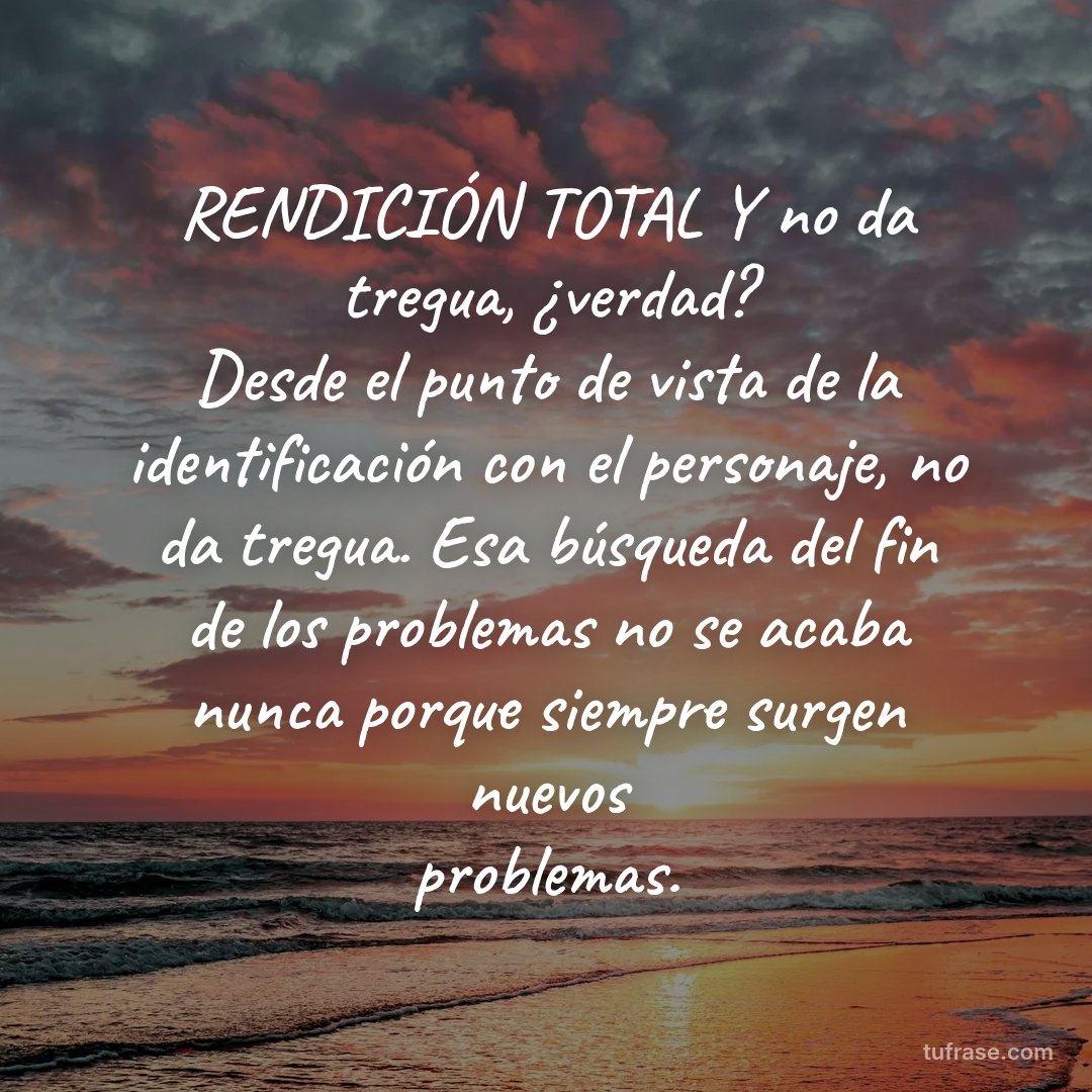 RENDICIÓN TOTAL Y no da tregua, ¿verdad? Desde el punto de vista de la identificación con el personaje, no da tregua. Esa búsqueda del fin de los problemas no se acaba nunca porque siempre surgen nuevos problemas.