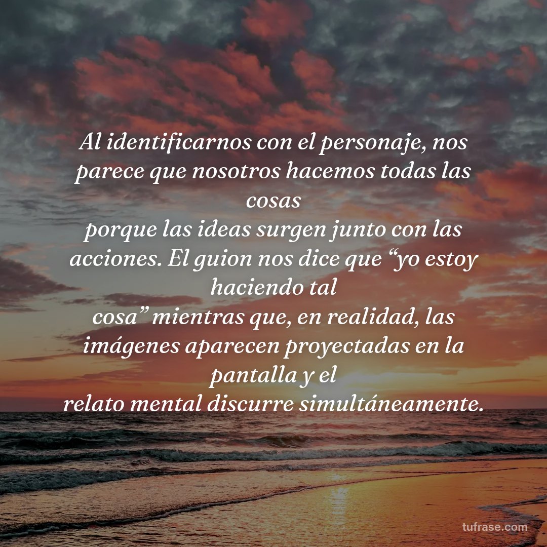 Al identificarnos con el personaje, nos parece que nosotros hacemos todas las cosas porque las ideas surgen junto con las acciones. El guion nos dice que “yo estoy haciendo tal cosa” mientras que, en realidad, las imágenes aparecen proyectadas en la pantalla y el relato mental discurre simultáneamente.