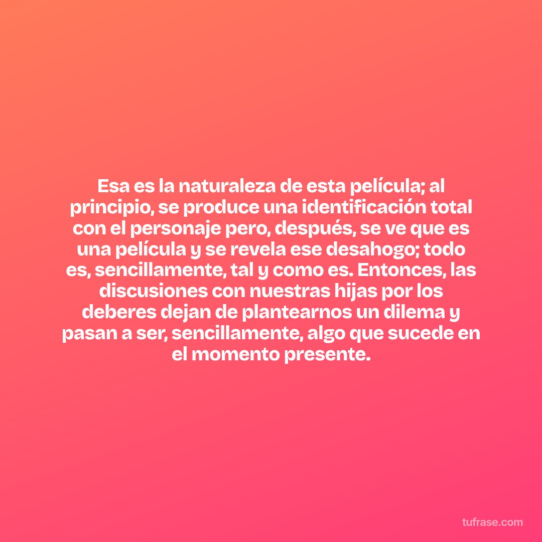 Esa es la naturaleza de esta película; al principio, se produce una identificación total con el personaje pero, después, se ve que es una película y se revela ese desahogo; todo es, sencillamente, tal y como es. Entonces, las discusiones con nuestras hijas por los deberes dejan de plantearnos un dilema y pasan a ser, sencillamente, algo que sucede en el momento presente.