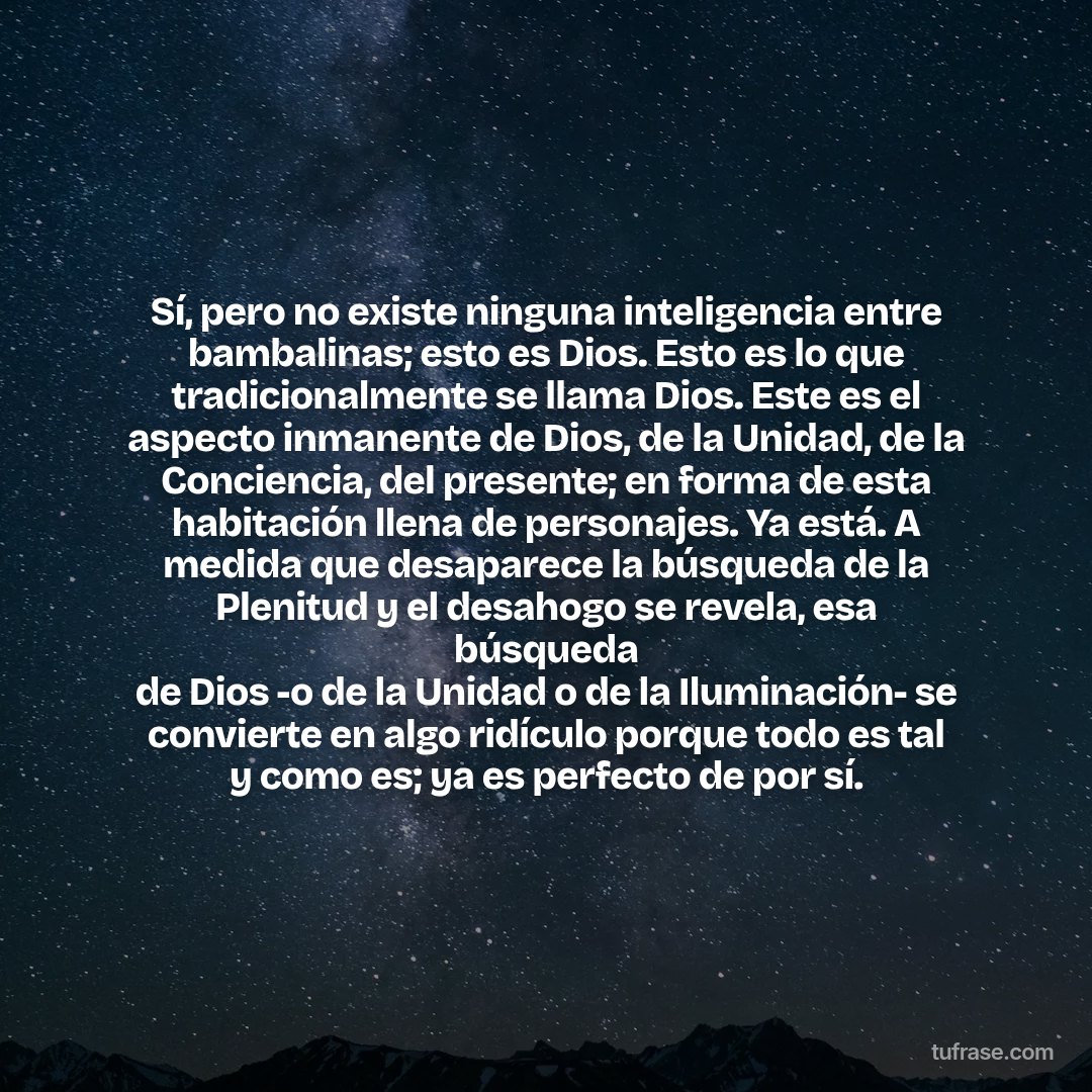 Sí, pero no existe ninguna inteligencia entre bambalinas; esto es Dios. Esto es lo que tradicionalmente se llama Dios. Este es el aspecto inmanente de Dios, de la Unidad, de la Conciencia, del presente; en forma de esta habitación llena de personajes. Ya está. A medida que desaparece la búsqueda de la Plenitud y el desahogo se revela, esa búsqueda de Dios -o de la Unidad o de la Iluminación- se convierte en algo ridículo porque todo es tal y como es; ya es perfecto de por sí.