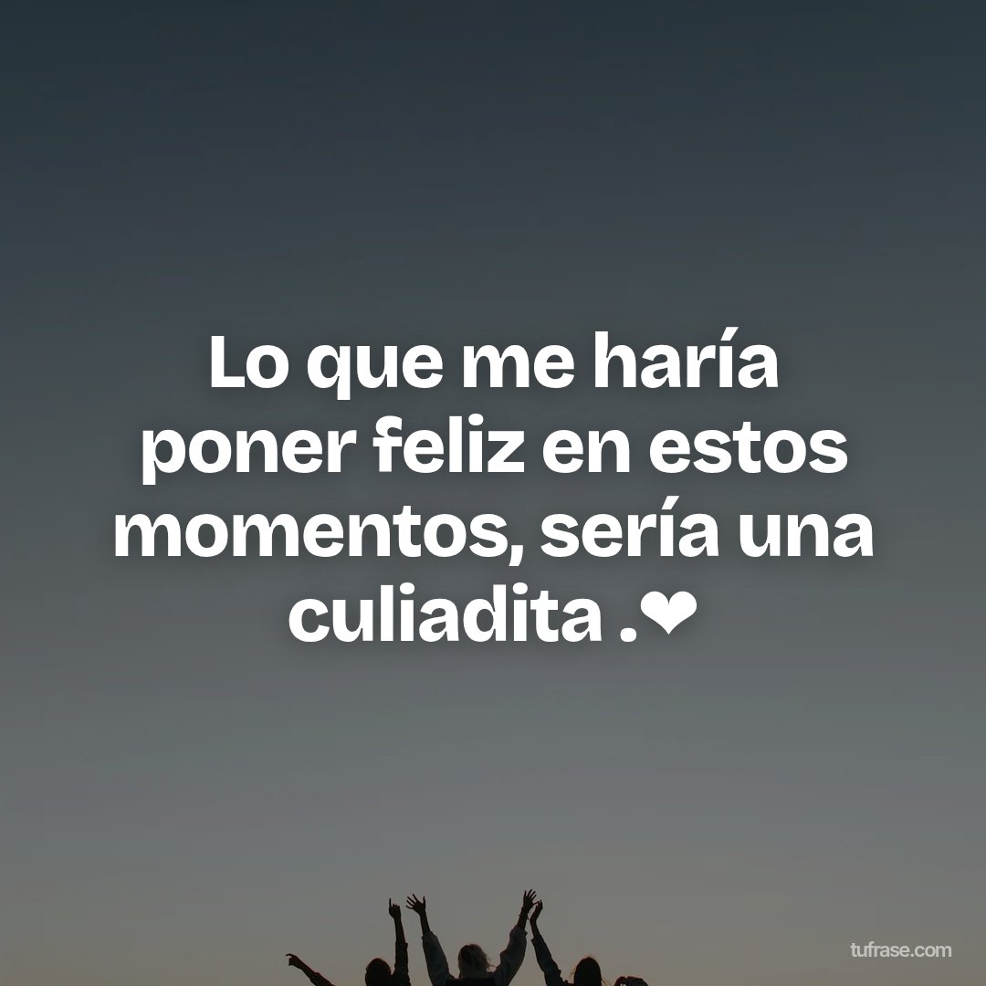Lo que me haría poner feliz en estos momentos, sería una culiadita .❤