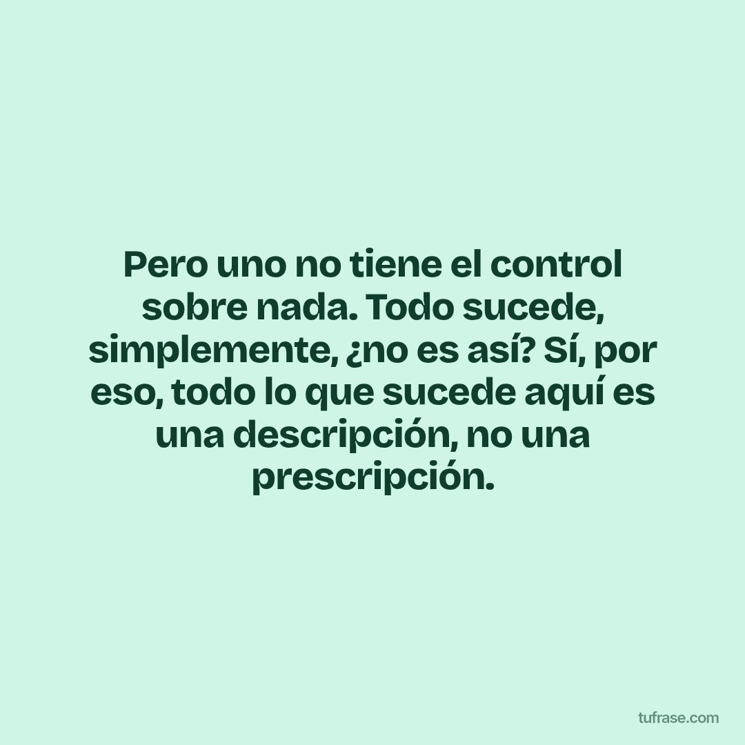 Pero uno no tiene el control sobre nada. Todo sucede, simplemente, ¿no es así? Sí, por eso, todo lo que sucede aquí es una descripción, no una prescripción.