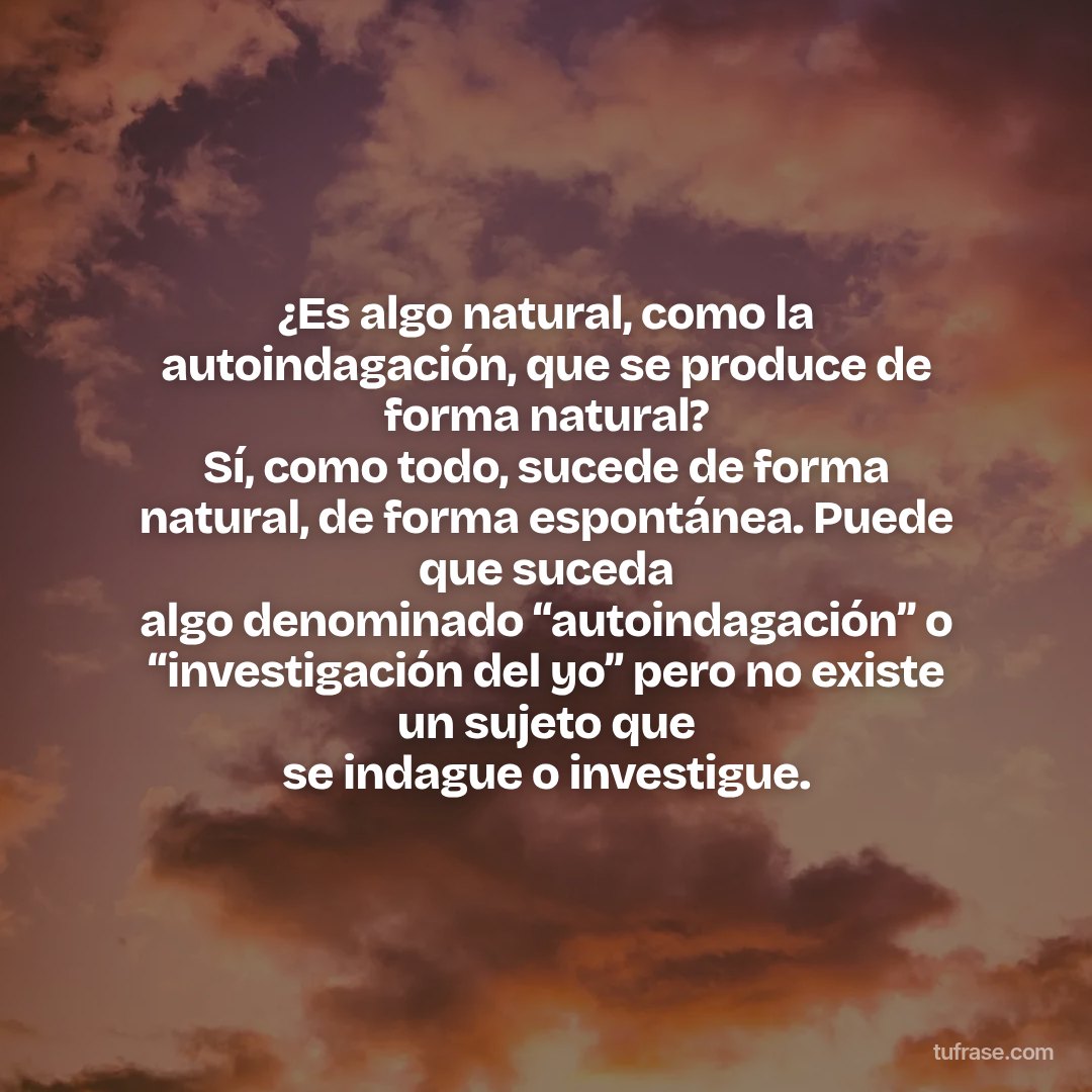 ¿Es algo natural, como la autoindagación, que se produce de forma natural? Sí, como todo, sucede de forma natural, de forma espontánea. Puede que suceda algo denominado “autoindagación” o “investigación del yo” pero no existe un sujeto que se indague o investigue.