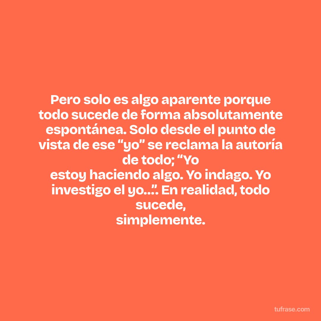 Pero solo es algo aparente porque todo sucede de forma absolutamente espontánea. Solo desde el punto de vista de ese “yo” se reclama la autoría de todo; “Yo estoy haciendo algo. Yo indago. Yo investigo el yo…”. En realidad, todo sucede, simplemente.