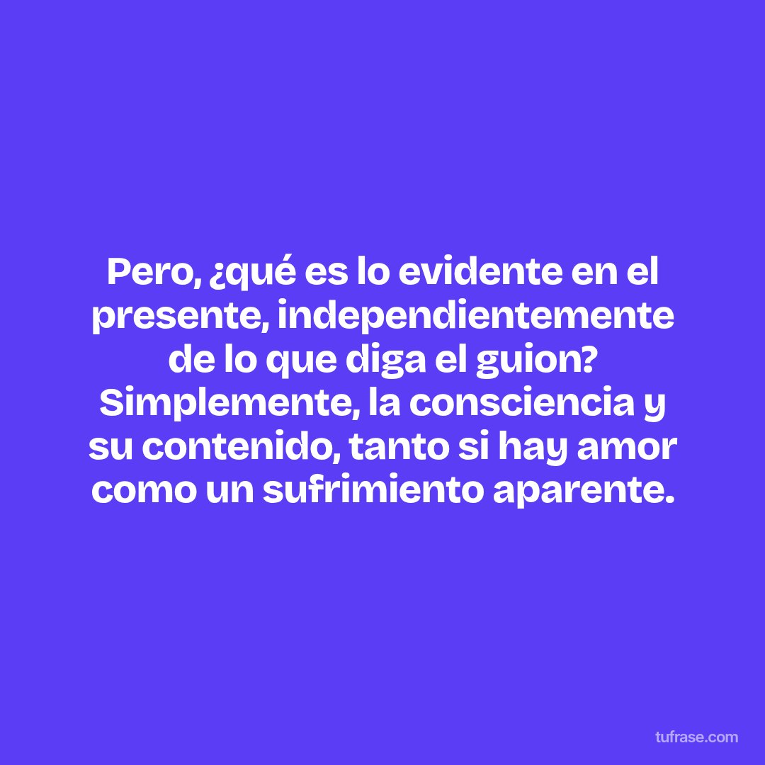 Pero, ¿qué es lo evidente en el presente, independientemente de lo que diga el guion? Simplemente, la consciencia y su contenido, tanto si hay amor como un sufrimiento aparente.