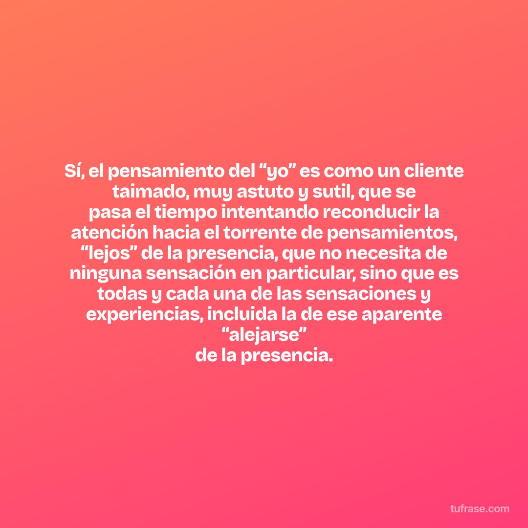 Sí, el pensamiento del “yo” es como un cliente taimado, muy astuto y sutil, que se pasa el tiempo intentando reconducir la atención hacia el torrente de pensamientos, “lejos” de la presencia, que no necesita de ninguna sensación en particular, sino que es todas y cada una de las sensaciones y experiencias, incluida la de ese aparente “alejarse” de la presencia.