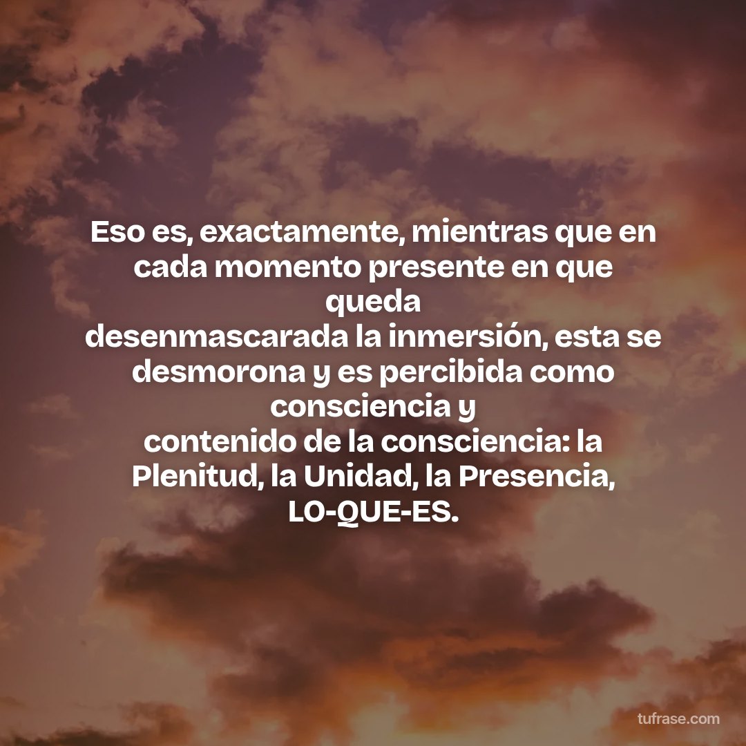 Eso es, exactamente, mientras que en cada momento presente en que queda desenmascarada la inmersión, esta se desmorona y es percibida como consciencia y contenido de la consciencia: la Plenitud, la Unidad, la Presencia, LO-QUE-ES.