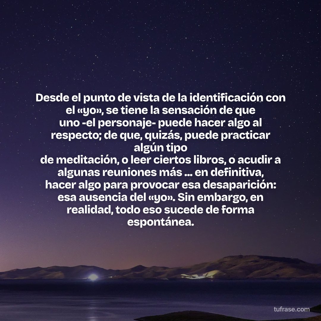 Desde el punto de vista de la identificación con el «yo», se tiene la sensación de que uno -el personaje- puede hacer algo al respecto; de que, quizás, puede practicar algún tipo de meditación, o leer ciertos libros, o acudir a algunas reuniones más ... en definitiva, hacer algo para provocar esa desaparición: esa ausencia del «yo». Sin embargo, en realidad, todo eso sucede de forma espontánea.