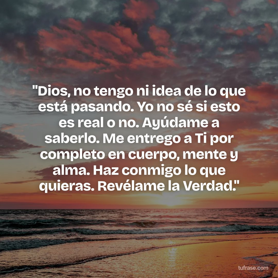 "Dios, no tengo ni idea de lo que está pasando. Yo no sé si esto es real o no. Ayúdame a saberlo. Me entrego a Ti por completo en cuerpo, mente y alma. Haz conmigo lo que quieras. Revélame la Verdad."
