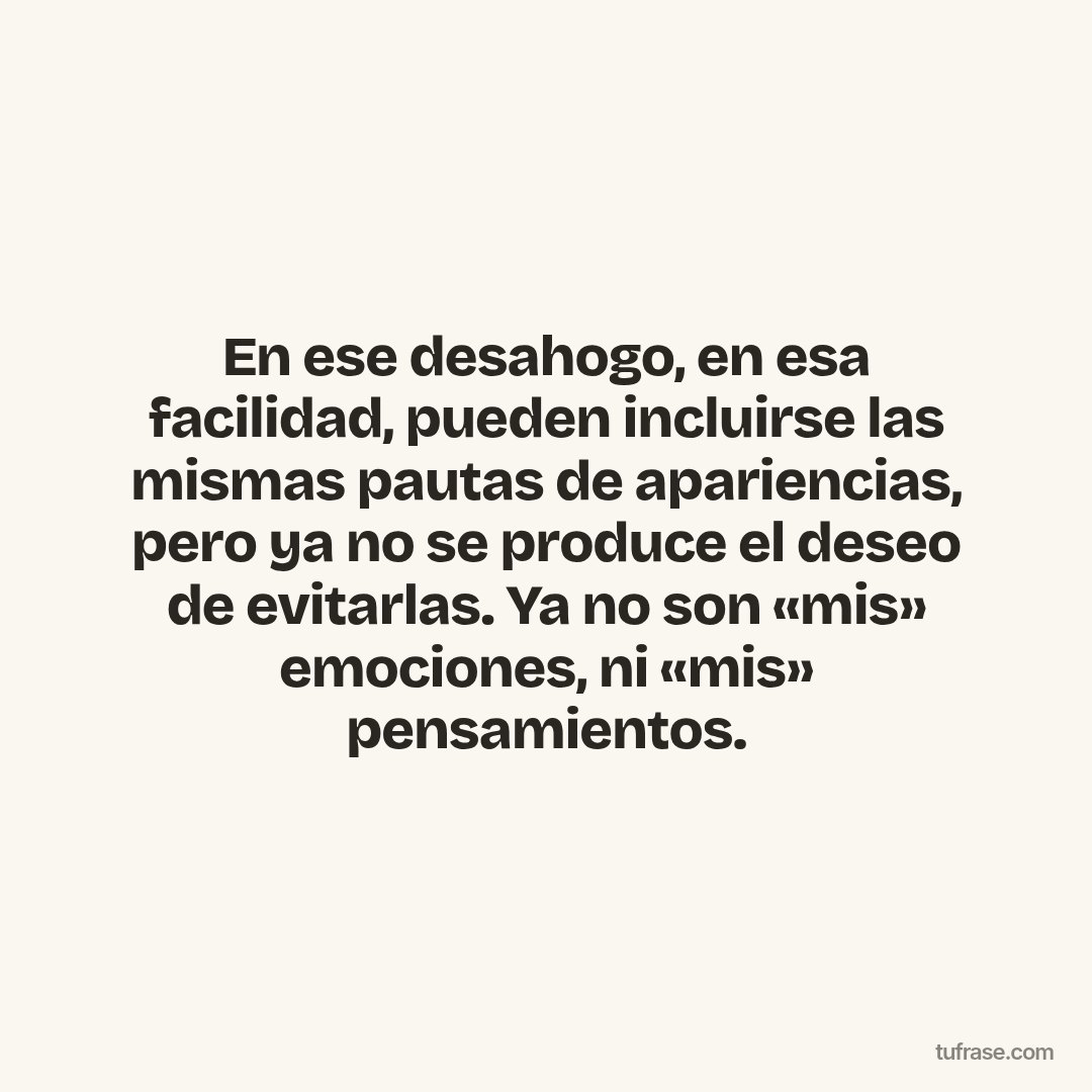 En ese desahogo, en esa facilidad, pueden incluirse las mismas pautas de apariencias, pero ya no se produce el deseo de evitarlas. Ya no son «mis» emociones, ni «mis» pensamientos.
