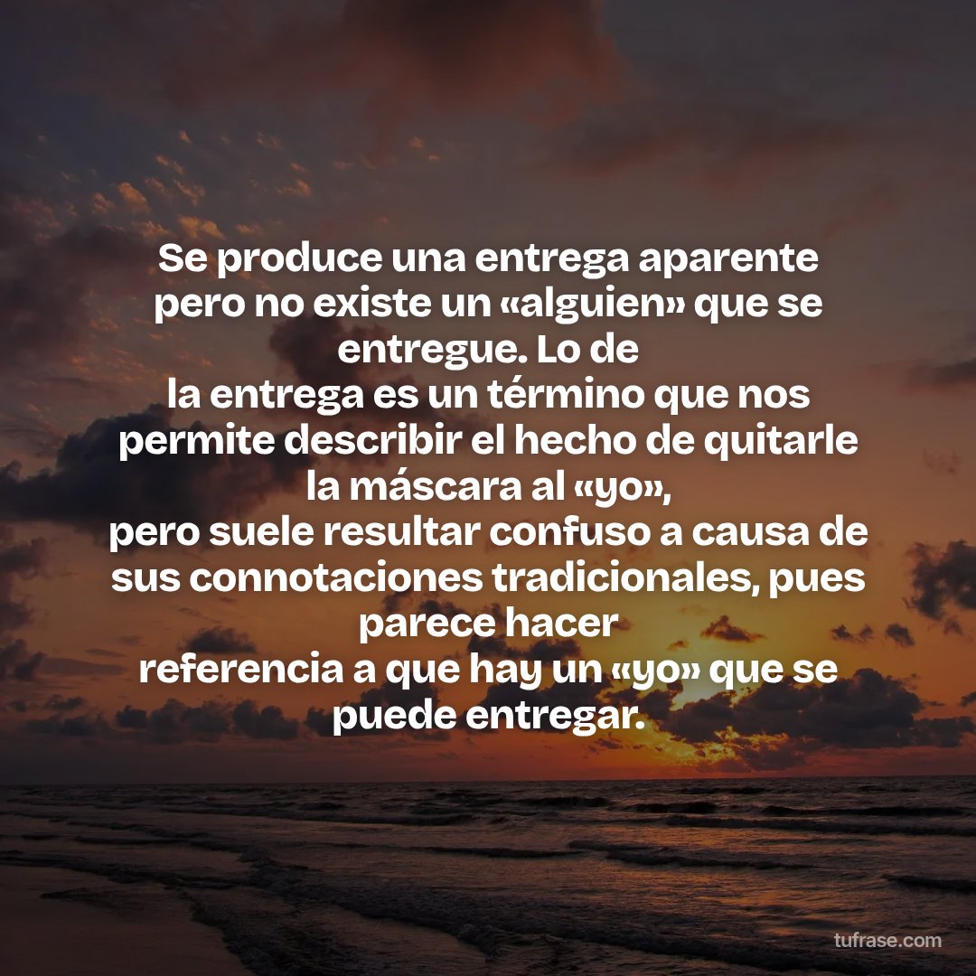 Se produce una entrega aparente pero no existe un «alguien» que se entregue. Lo de la entrega es un término que nos permite describir el hecho de quitarle la máscara al «yo», pero suele resultar confuso a causa de sus connotaciones tradicionales, pues parece hacer referencia a que hay un «yo» que se puede entregar.