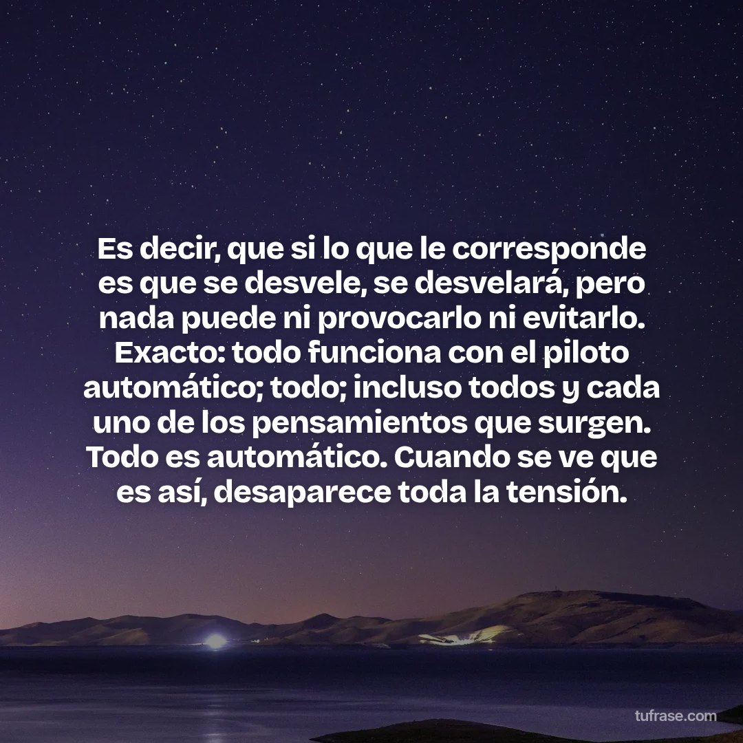 Es decir, que si lo que le corresponde es que se desvele, se desvelará, pero nada puede ni provocarlo ni evitarlo. Exacto: todo funciona con el piloto automático; todo; incluso todos y cada uno de los pensamientos que surgen. Todo es automático. Cuando se ve que es así, desaparece toda la tensión.