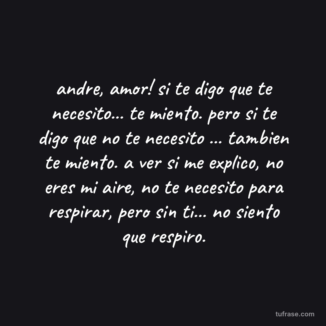 andre, amor! si te digo que te necesito... te miento. pero si te digo que no te necesito ... tambien te miento. a ver si me explico, no eres mi aire, no te necesito para respirar, pero sin ti... no siento que respiro.